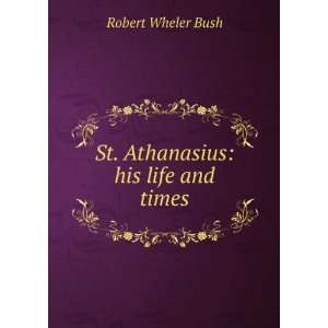  St. Athanasius his life and times Robert Wheler Bush 